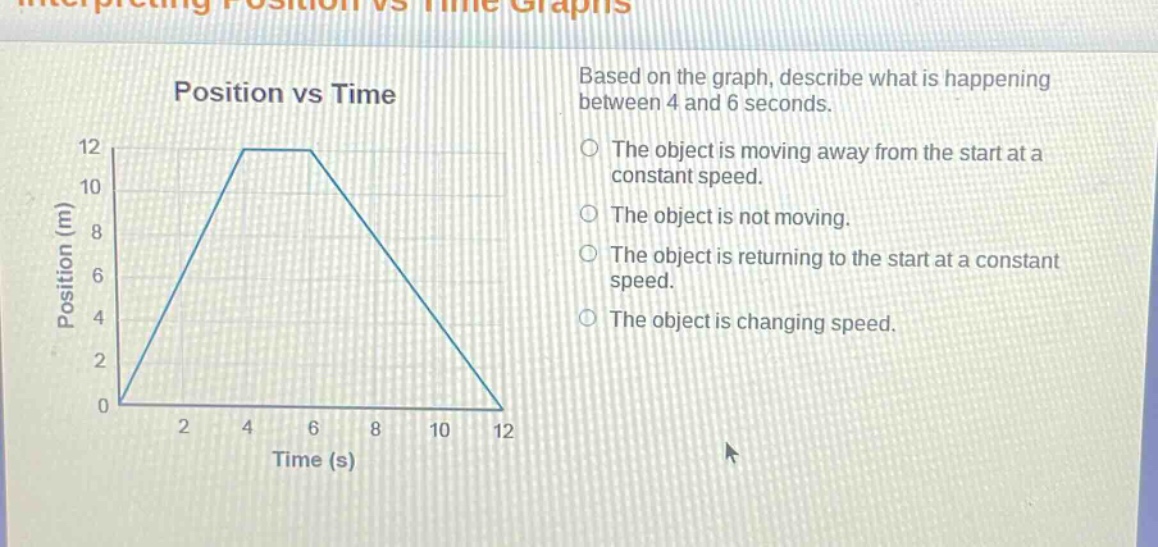 position vs time\nbased on the graph, describe what is happening between 4 and 6 seconds.\nthe object is moving away from the start at a constant speed.\nthe object is not moving.\nthe object is returning to the start at a constant speed.\nthe object is changing speed.