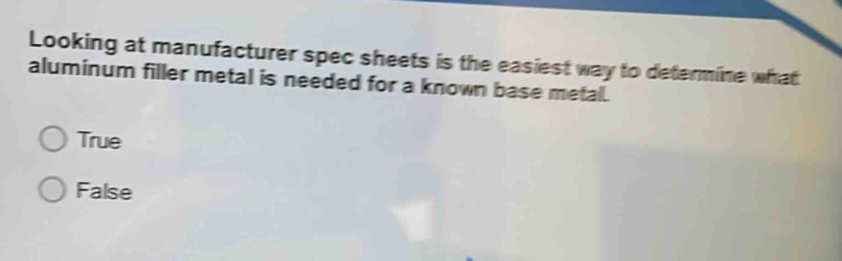 looking at manufacturer spec sheets is the easiest way to determine what aluminum filler metal is needed for a known base metal.\ntrue\nfalse