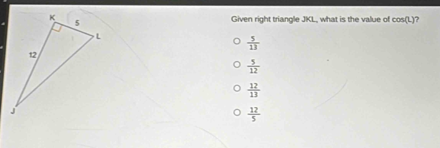 given right triangle jkl, what is the value of cos(l)?\no $\frac{5}{13}$\no $\frac{5}{12}$\no $\frac{12}{13}$\no $\frac{12}{5}$