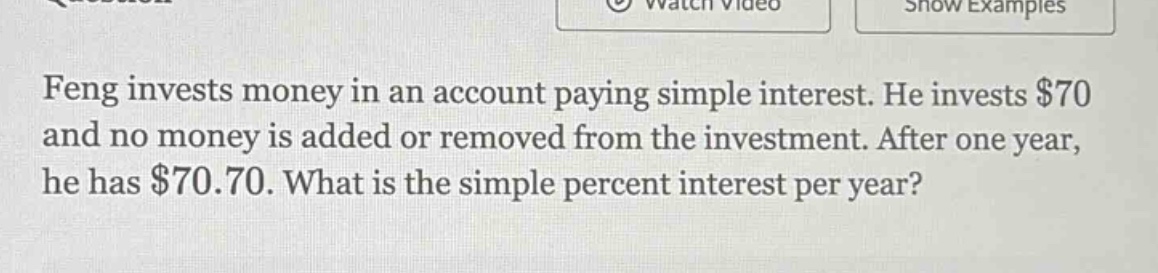 feng invests money in an account paying simple interest. he invests $70 and no money is added or removed from the investment. after one year, he has $70.70. what is the simple percent interest per year?