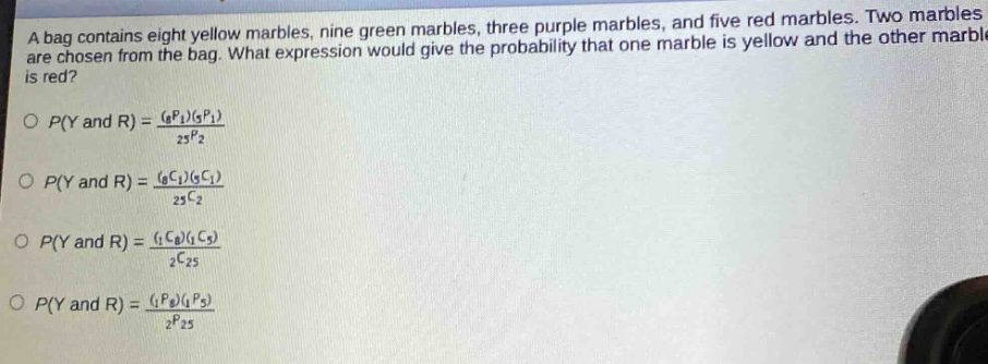 a bag contains eight yellow marbles, nine green marbles, three purple marbles, and five red marbles. two marbles are chosen from the bag. what expression would give the probability that one marble is yellow and the other marble is red?\n\n$p(y\\text{ and }r)=\\frac{(_{8}p_{1})(_{5}p_{1})}{_{25}p_{2}}$\n\n$p(y\\text{ and }r)=\\frac{(_{8}c_{1})(_{5}c_{1})}{_{25}c_{2}}$\n\n$p(y\\text{ and }r)=\\frac{(_{1}c_{8})(_{1}c_{5})}{_{2}c_{25}}$\n\n$p(y\\text{ and }r)=\\frac{(_{1}p_{8})(_{1}p_{5})}{_{2}p_{25}}$\n