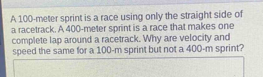 a 100 - meter sprint is a race using only the straight side of a racetrack. a 400 - meter sprint is a race that makes one complete lap around a racetrack. why are velocity and speed the same for a 100 - m sprint but not a 400 - m sprint?