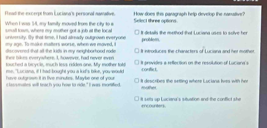read the excerpt from lucianas personal narrative. when i was 14, my family moved from the city to a small town, where my mother got a job at the local university. by that time, i had already outgrown everyone my age. to make matters worse, when we moved, i discovered that all the kids in my neighborhood rode their bikes everywhere. i, however, had never even touched a bicycle, much less ridden one. my mother told me, \luciana, if i had bought you a kids bike, you would have outgrown it in five minutes. maybe one of your classmates will teach you how to ride.\ i was mortified. how does this paragraph help develop the narrative? select three options. it details the method that luciana uses to solve her problem. it introduces the characters of luciana and her mother. it provides a reflection on the resolution of lucianas conflict. it describes the setting where luciana lives with her mother. it sets up lucianas situation and the conflict she encounters.