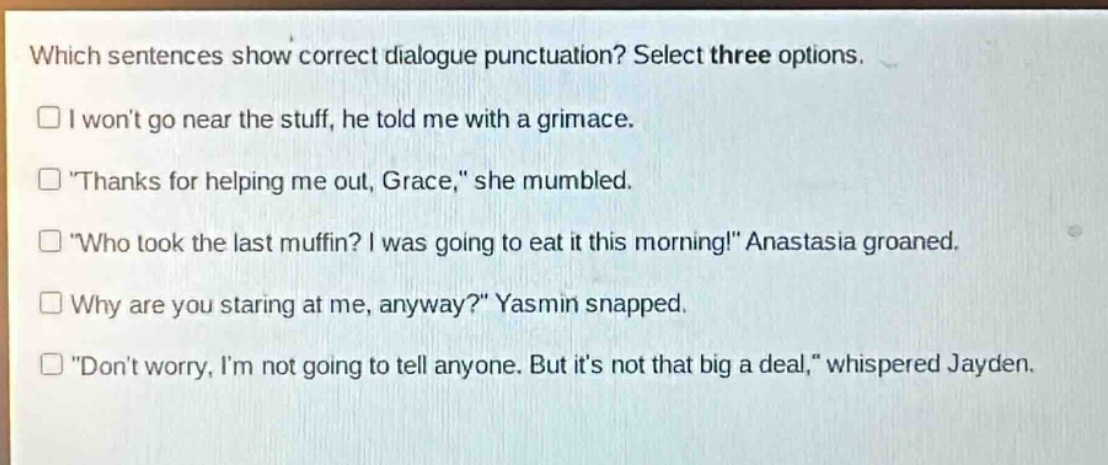 which sentences show correct dialogue punctuation? select three options.\n□ i wont go near the stuff, he told me with a grimace.\n□ \thanks for helping me out, grace,\ she mumbled.\n□ \who took the last muffin? i was going to eat it this morning!\ anastasia groaned.\n□ why are you staring at me, anyway?\ yasmin snapped.\n□ \dont worry, im not going to tell anyone. but its not that big a deal,\ whispered jayden.