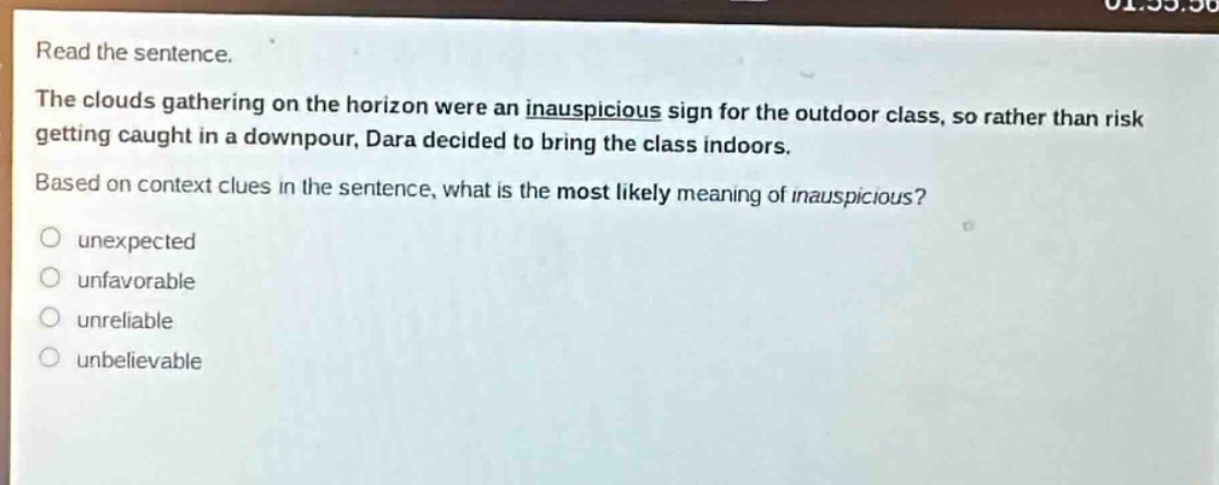 read the sentence.\nthe clouds gathering on the horizon were an inauspicious sign for the outdoor class, so rather than risk getting caught in a downpour, dara decided to bring the class indoors.\nbased on context clues in the sentence, what is the most likely meaning of inauspicious?\no unexpected\no unfavorable\no unreliable\no unbelievable