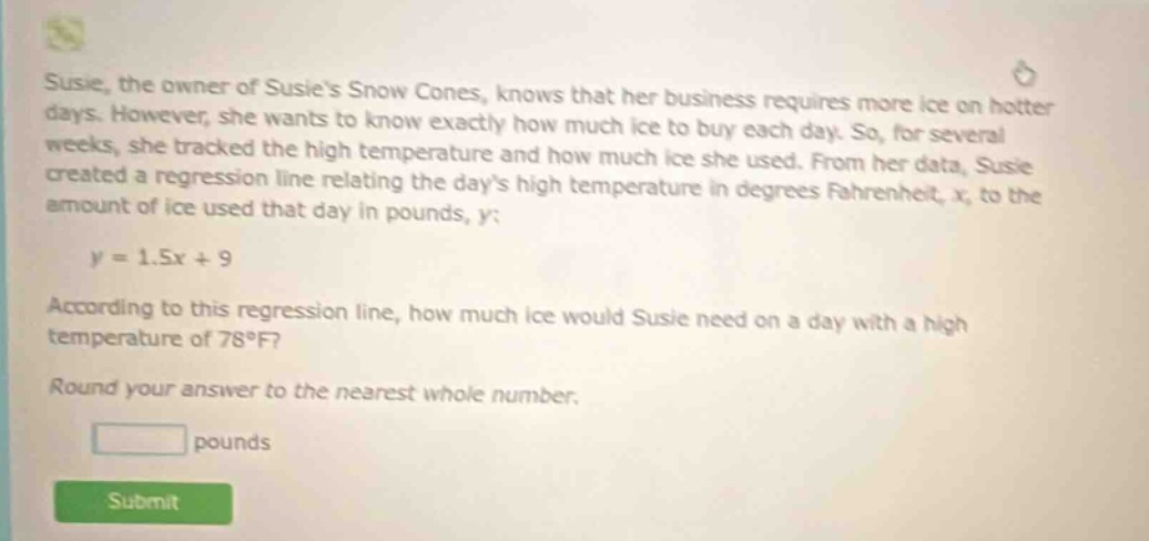 susie, the owner of susies snow cones, knows that her business requires more ice on hotter days. however, she wants to know exactly how much ice to buy each day. so, for several weeks, she tracked the high temperature and how much ice she used. from her data, susie created a regression line relating the days high temperature in degrees fahrenheit, x, to the amount of ice used that day in pounds, y: y = 1.5x + 9 according to this regression line, how much ice would susie need on a day with a high temperature of 78°f? round your answer to the nearest whole number. pounds