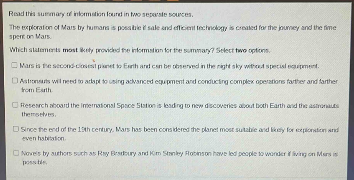 read this summary of information found in two separate sources.\nthe exploration of mars by humans is possible if safe and efficient technology is created for the journey and the time spent on mars.\nwhich statements most likely provided the information for the summary? select two options.\n□ mars is the second - closest planet to earth and can be observed in the night sky without special equipment.\n□ astronauts will need to adapt to using advanced equipment and conducting complex operations farther and farther from earth.\n□ research aboard the international space station is leading to new discoveries about both earth and the astronauts themselves.\n□ since the end of the 19th century, mars has been considered the planet most suitable and likely for exploration and even habitation.\n□ novels by authors such as ray bradbury and kim stanley robinson have led people to wonder if living on mars is possible.