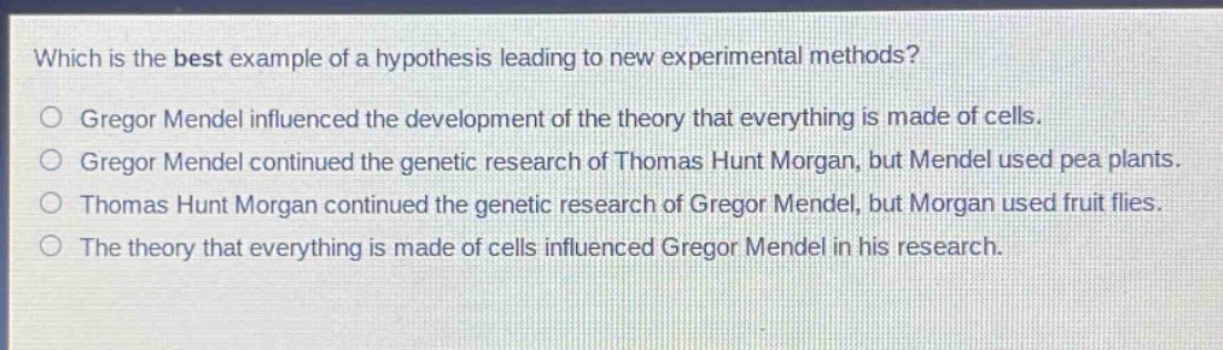 which is the best example of a hypothesis leading to new experimental methods?\no gregor mendel influenced the development of the theory that everything is made of cells.\no gregor mendel continued the genetic research of thomas hunt morgan, but mendel used pea plants.\no thomas hunt morgan continued the genetic research of gregor mendel, but morgan used fruit flies.\no the theory that everything is made of cells influenced gregor mendel in his research.