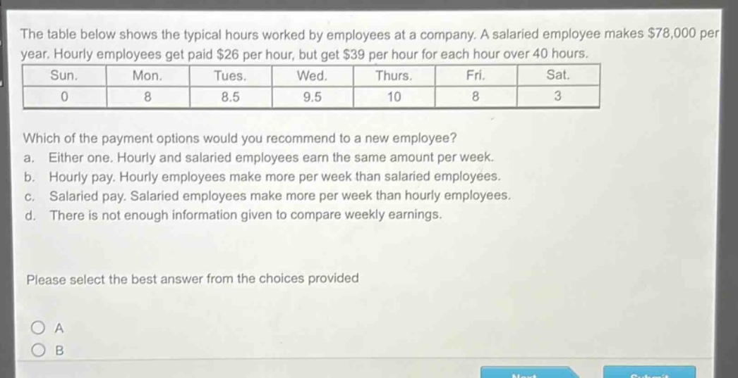 the table below shows the typical hours worked by employees at a company. a salaried employee makes $78,000 per year. hourly employees get paid $26 per hour, but get $39 per hour for each hour over 40 hours.\n| sun. | mon. | tues. | wed. | thurs. | fri. | sat. |\n| 0 | 8 | 8.5 | 9.5 | 10 | 8 | 3 |\nwhich of the payment options would you recommend to a new employee?\n a. either one. hourly and salaried employees earn the same amount per week.\n b. hourly pay. hourly employees make more per week than salaried employees.\n c. salaried pay. salaried employees make more per week than hourly employees.\n d. there is not enough information given to compare weekly earnings.\nplease select the best answer from the choices provided\no a\no b