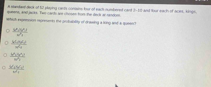 a standard deck of 52 playing cards contains four of each numbered card 2 - 10 and four each of aces, kings, queens, and jacks. two cards are chosen from the deck at random. which expression represents the probability of drawing a king and a queen?\n$\frac{(_{4}p_{1})(_{4}p_{1})}{_{52}p_{2}}$\n$\frac{(_{4}c_{1})(_{4}c_{1})}{_{52}c_{2}}$\n$\frac{(_{4}p_{1})(_{4}p_{1})}{_{52}p_{2}}$\n$\frac{(_{4}c_{1})(_{4}c_{1})}{_{52}c_{2}}$\n