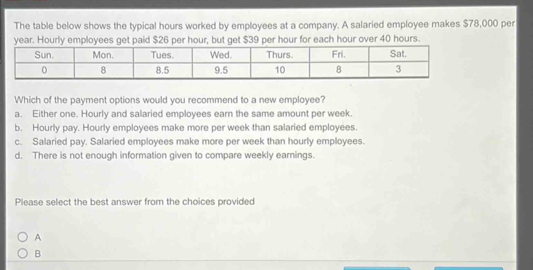 the table below shows the typical hours worked by employees at a company. a salaried employee makes $78,000 per year. hourly employees get paid $26 per hour, but get $39 per hour for each hour over 40 hours.\n| sun. | mon. | tues. | wed. | thurs. | fri. | sat. |\n| 0 | 8 | 8.5 | 9.5 | 10 | 8 | 3 |\nwhich of the payment options would you recommend to a new employee?\n a. either one. hourly and salaried employees earn the same amount per week.\n b. hourly pay. hourly employees make more per week than salaried employees.\n c. salaried pay. salaried employees make more per week than hourly employees.\n d. there is not enough information given to compare weekly earnings.\nplease select the best answer from the choices provided