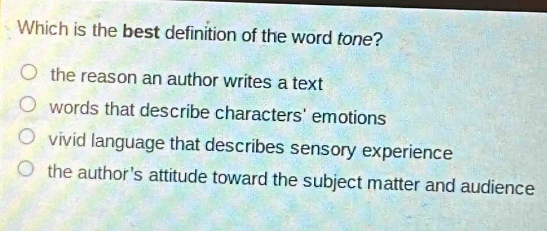 which is the best definition of the word tone?\n○ the reason an author writes a text\n○ words that describe characters emotions\n○ vivid language that describes sensory experience\n○ the authors attitude toward the subject matter and audience