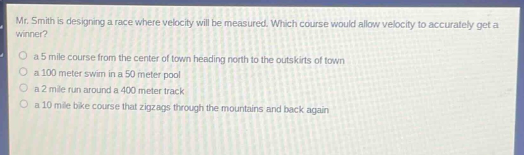 mr. smith is designing a race where velocity will be measured. which course would allow velocity to accurately get a winner?\n○ a 5 mile course from the center of town heading north to the outskirts of town\n○ a 100 meter swim in a 50 meter pool\n○ a 2 mile run around a 400 meter track\n○ a 10 mile bike course that zigzags through the mountains and back again