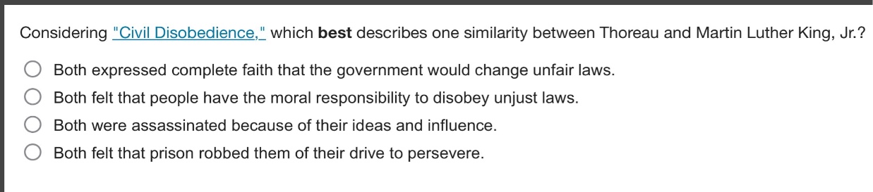 considering \civil disobedience,\ which best describes one similarity between thoreau and martin luther king, jr.?\nboth expressed complete faith that the government would change unfair laws.\nboth felt that people have the moral responsibility to disobey unjust laws.\nboth were assassinated because of their ideas and influence.\nboth felt that prison robbed them of their drive to persevere.