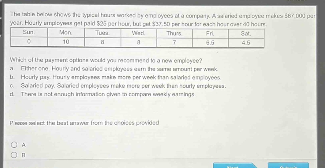 the table below shows the typical hours worked by employees at a company. a salaried employee makes $67,000 per year. hourly employees get paid $25 per hour, but get $37.50 per hour for each hour over 40 hours.\n| sun. | mon. | tues. | wed. | thurs. | fri. | sat. |\n| 0 | 10 | 8 | 8 | 7 | 6.5 | 4.5 |\nwhich of the payment options would you recommend to a new employee?\n a. either one. hourly and salaried employees earn the same amount per week.\n b. hourly pay. hourly employees make more per week than salaried employees.\n c. salaried pay. salaried employees make more per week than hourly employees.\n d. there is not enough information given to compare weekly earnings.\nplease select the best answer from the choices provided