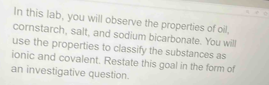 in this lab, you will observe the properties of oil, cornstarch, salt, and sodium bicarbonate. you will use the properties to classify the substances as ionic and covalent. restate this goal in the form of an investigative question.