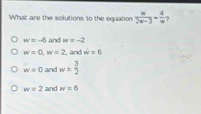 what are the solutions to the equation $\frac{w}{2w - 3}=\frac{4}{w}$?\n$w=-6$ and $w = - 2$\n$w = 0,w = 2$, and $w = 6$\n$w = 0$ and $w=\frac{3}{2}$\n$w = 2$ and $w = 6$