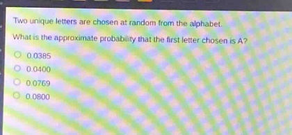 two unique letters are chosen at random from the alphabet. what is the approximate probability that the first letter chosen is a?\n0.0385\n0.0400\n0.0769\n0.0800