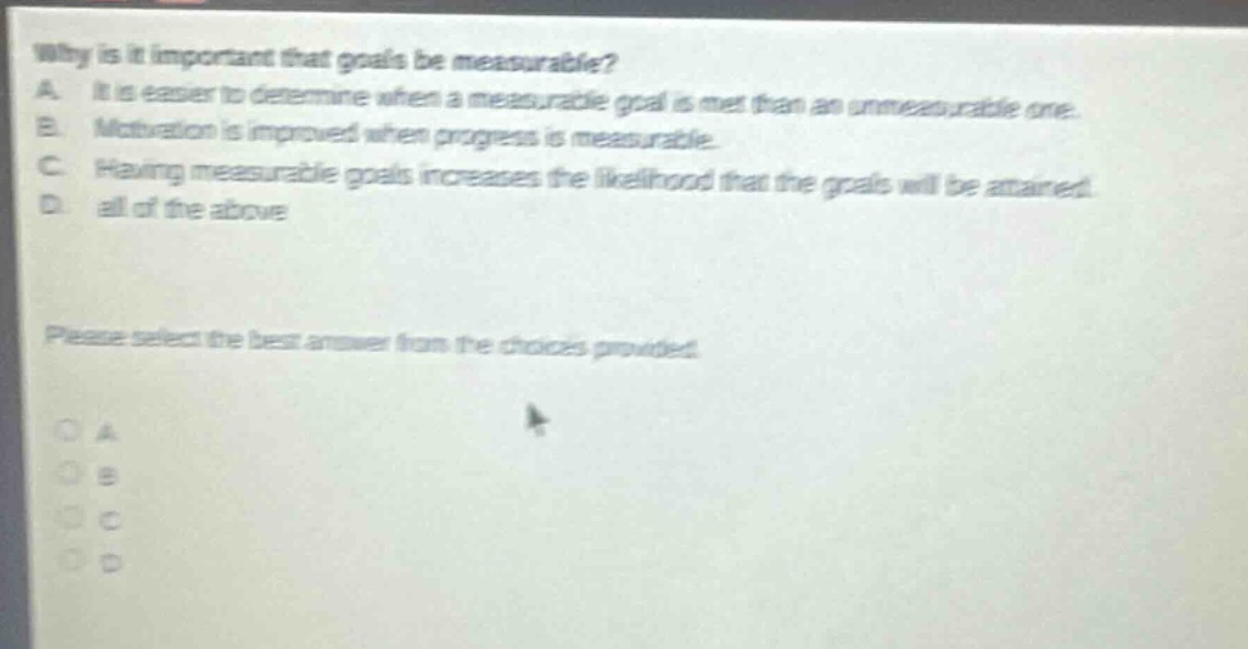 why is it important that goals be measurable?\na. it is easier to determine when a measurable goal is met than an unmeasurable one.\nb. motivation is improved when progress is measurable.\nc. having measurable goals increases the likelihood that the goals will be attained.\nd. all of the above\nplease select the best answer from the choices provided.