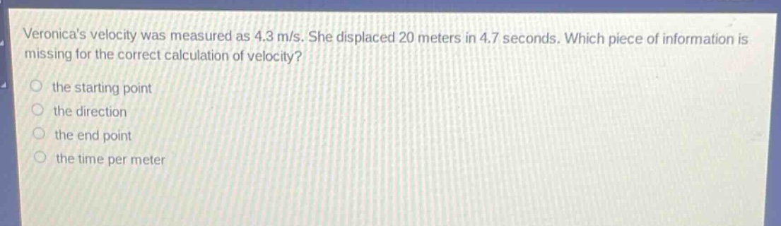 veronicas velocity was measured as 4.3 m/s. she displaced 20 meters in 4.7 seconds. which piece of information is missing for the correct calculation of velocity?\n the starting point\n the direction\n the end point\n the time per meter