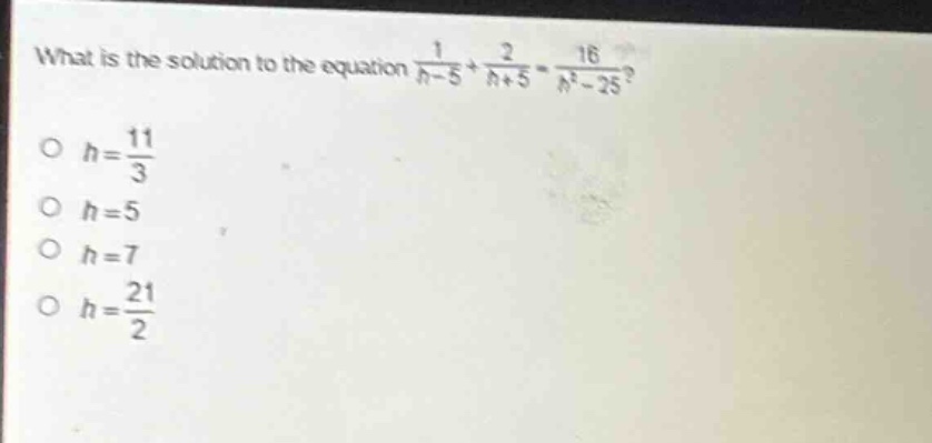 what is the solution to the equation $\frac{1}{h - 5}+\frac{2}{h + 5}=\frac{16}{h^{2}-25}$?\n$h=\frac{11}{3}$\n$h = 5$\n$h = 7$\n$h=\frac{21}{2}$