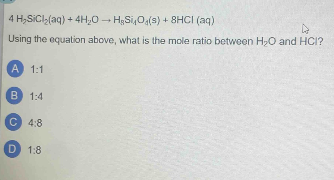 4 h₂sicl₂(aq) + 4h₂o → h₈si₄o₄(s) + 8hcl (aq)\nusing the equation above, what is the mole ratio between h₂o and hcl?\na 1:1\nb 1:4\nc 4:8\nd 1:8