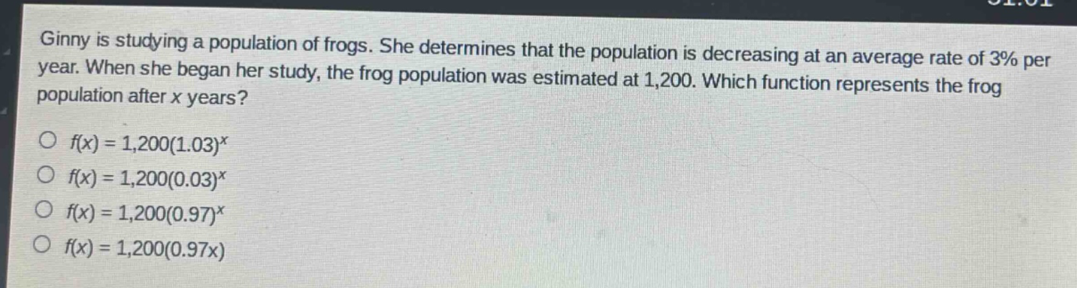 ginny is studying a population of frogs. she determines that the population is decreasing at an average rate of 3% per year. when she began her study, the frog population was estimated at 1,200. which function represents the frog population after x years?\n\n$f(x)=1,200(1.03)^x$\n$f(x)=1,200(0.03)^x$\n$f(x)=1,200(0.97)^x$\n$f(x)=1,200(0.97x)$