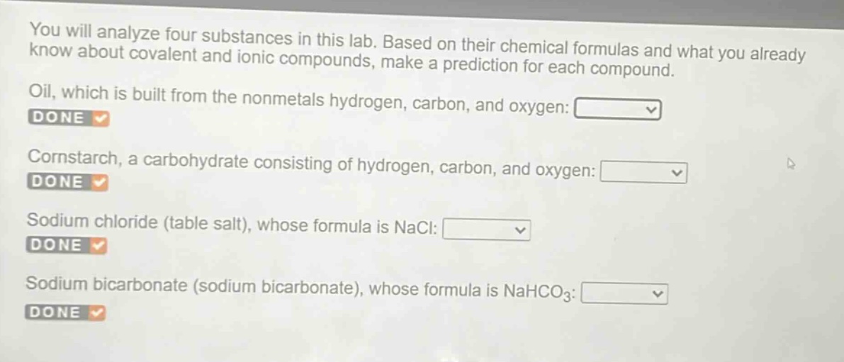 you will analyze four substances in this lab. based on their chemical formulas and what you already know about covalent and ionic compounds, make a prediction for each compound.\noil, which is built from the nonmetals hydrogen, carbon, and oxygen:\ndone\ncornstarch, a carbohydrate consisting of hydrogen, carbon, and oxygen:\ndone\nsodium chloride (table salt), whose formula is nacl:\ndone\nsodium bicarbonate (sodium bicarbonate), whose formula is nahco₃:\ndone