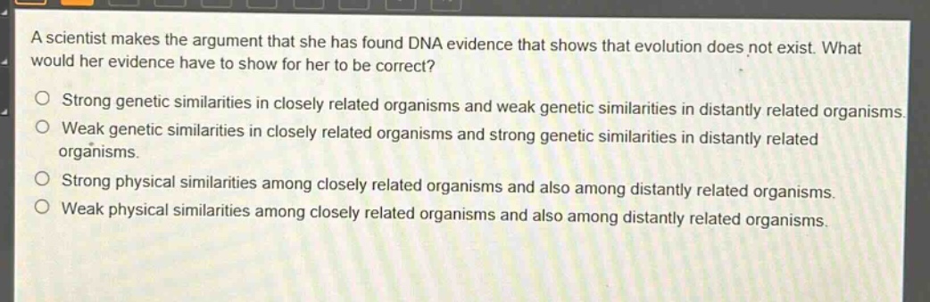 a scientist makes the argument that she has found dna evidence that shows that evolution does not exist. what would her evidence have to show for her to be correct?\n- strong genetic similarities in closely related organisms and weak genetic similarities in distantly related organisms.\n- weak genetic similarities in closely related organisms and strong genetic similarities in distantly related organisms.\n- strong physical similarities among closely related organisms and also among distantly related organisms.\n- weak physical similarities among closely related organisms and also among distantly related organisms.