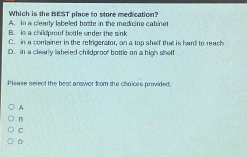 which is the best place to store medication? a. in a clearly labeled bottle in the medicine cabinet b. in a childproof bottle under the sink c. in a container in the refrigerator, on a top shelf that is hard to reach d. in a clearly labeled childproof bottle on a high shelf please select the best answer from the choices provided. o a o b o c o d