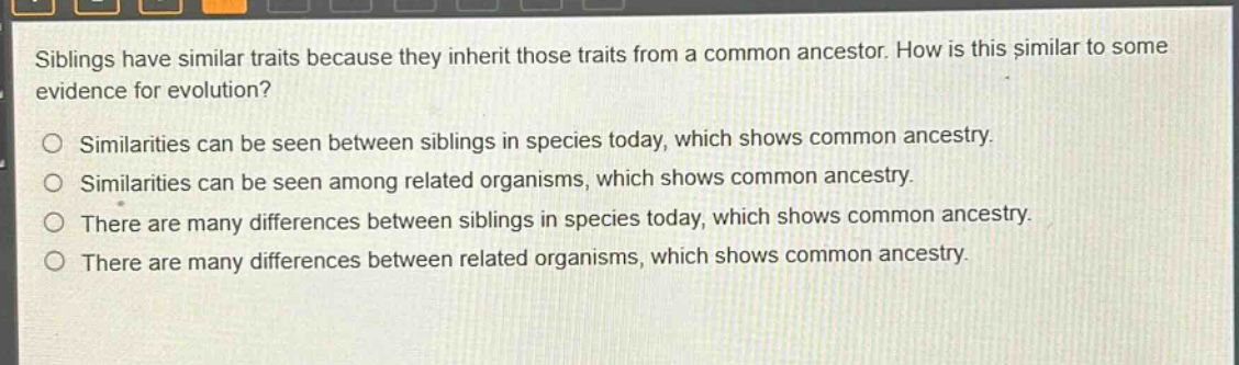 siblings have similar traits because they inherit those traits from a common ancestor. how is this similar to some evidence for evolution?\n\nsimilarities can be seen between siblings in species today, which shows common ancestry.\nsimilarities can be seen among related organisms, which shows common ancestry.\nthere are many differences between siblings in species today, which shows common ancestry.\nthere are many differences between related organisms, which shows common ancestry.