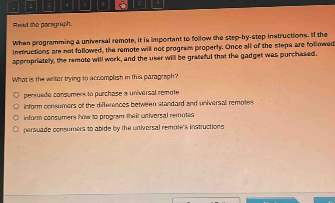 read the paragraph. when programming a universal remote, it is important to follow the step - by - step instructions. if the instructions are not followed, the remote will not program properly. once all of the steps are followed appropriately, the remote will work, and the user will be grateful that the gadget was purchased. what is the writer trying to accomplish in this paragraph? persuade consumers to purchase a universal remote inform consumers of the differences between standard and universal remotes inform consumers how to program their universal remotes persuade consumers to abide by the universal remote’s instructions