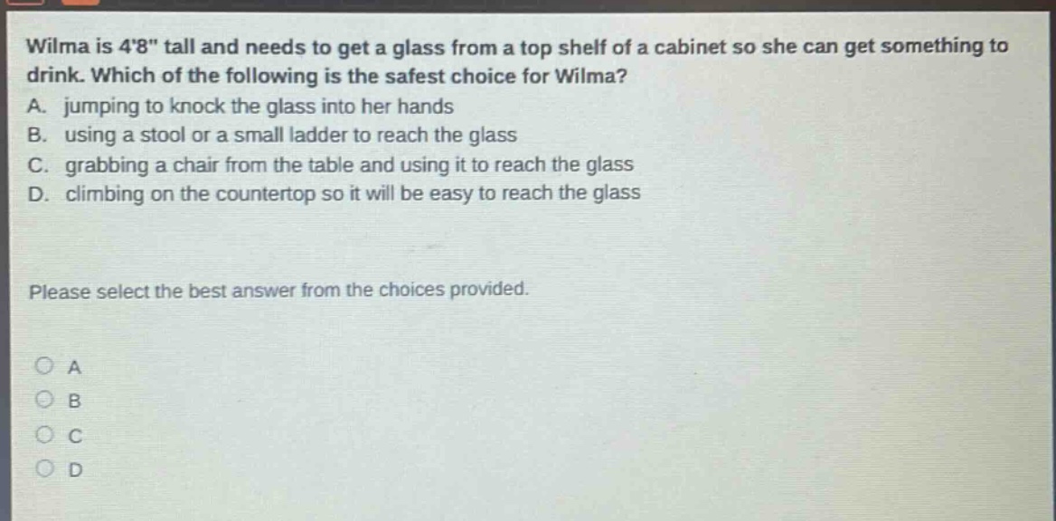 wilma is 48\ tall and needs to get a glass from a top shelf of a cabinet so she can get something to drink. which of the following is the safest choice for wilma? a. jumping to knock the glass into her hands b. using a stool or a small ladder to reach the glass c. grabbing a chair from the table and using it to reach the glass d. climbing on the countertop so it will be easy to reach the glass please select the best answer from the choices provided. a b c d