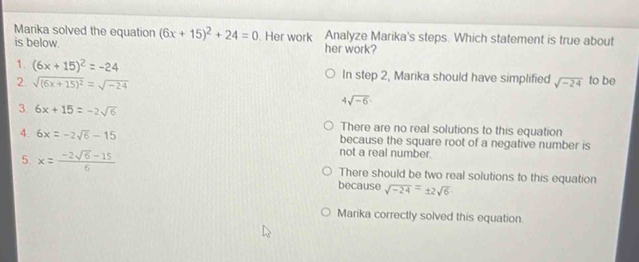 marika solved the equation (6x + 15)^2+24 = 0. her work is below. 1. (6x + 15)^2=-24 2. \\sqrt{(6x + 15)^2}=\\sqrt{-24} 3. 6x + 15=-2\\sqrt{6} 4. 6x=-2\\sqrt{6}-15 5. x = \\frac{-2\\sqrt{6}-15}{6} analyze marikas steps. which statement is true about her work? in step 2, marika should have simplified \\sqrt{-24} to be 4\\sqrt{-6}. there are no real solutions to this equation because the square root of a negative number is not a real number. there should be two real solutions to this equation because \\sqrt{-24}=\\pm2\\sqrt{6}. marika correctly solved this equation.
