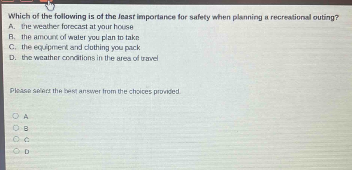 which of the following is of the least importance for safety when planning a recreational outing? a. the weather forecast at your house b. the amount of water you plan to take c. the equipment and clothing you pack d. the weather conditions in the area of travel please select the best answer from the choices provided. a b c d