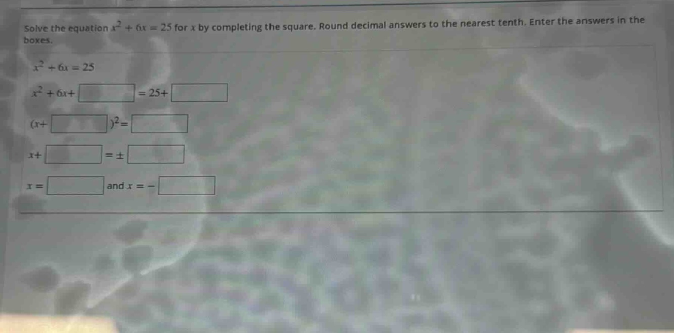 solve the equation $x^{2}+6x = 25$ for $x$ by completing the square. round decimal answers to the nearest tenth. enter the answers in the boxes.\n$x^{2}+6x = 25$\n$x^{2}+6x+square=25+square$\n$(x + square)^{2}=square$\n$x+square=pmsquare$\n$x=square$ and $x=-square$