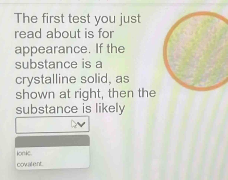 the first test you just read about is for appearance. if the substance is a crystalline solid, as shown at right, then the substance is likely\nionic.\ncovalent.