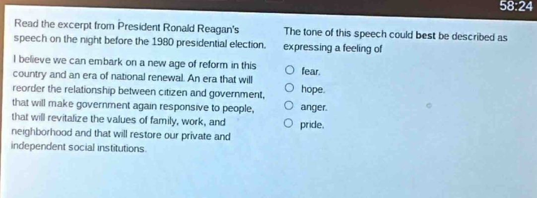 read the excerpt from president ronald reagans speech on the night before the 1980 presidential election. i believe we can embark on a new age of reform in this country and an era of national renewal. an era that will reorder the relationship between citizen and government, that will make government again responsive to people, that will revitalize the values of family, work, and neighborhood and that will restore our private and independent social institutions. the tone of this speech could best be described as expressing a feeling of\nfear.\nhope.\nanger.\npride.