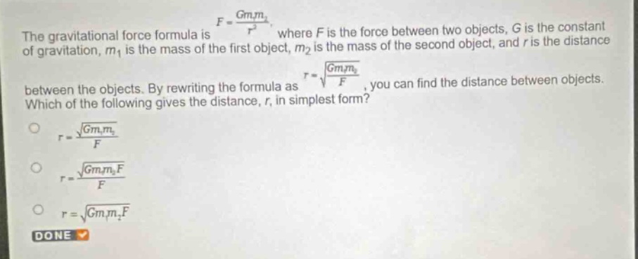 the gravitational force formula is $f = \\frac{gm_1m_2}{r^2}$, where $f$ is the force between two objects, $g$ is the constant of gravitation, $m_1$ is the mass of the first object, $m_2$ is the mass of the second object, and $r$ is the distance between the objects. by rewriting the formula as $r = \\sqrt{\\frac{gm_1m_2}{f}}$, you can find the distance between objects. which of the following gives the distance, $r$, in simplest form?\n$r = \\frac{\\sqrt{gm_1m_2}}{f}$\n$r = \\frac{\\sqrt{gm_1m_2f}}{f}$\n$r = \\sqrt{gm_1m_2f}$\ndone