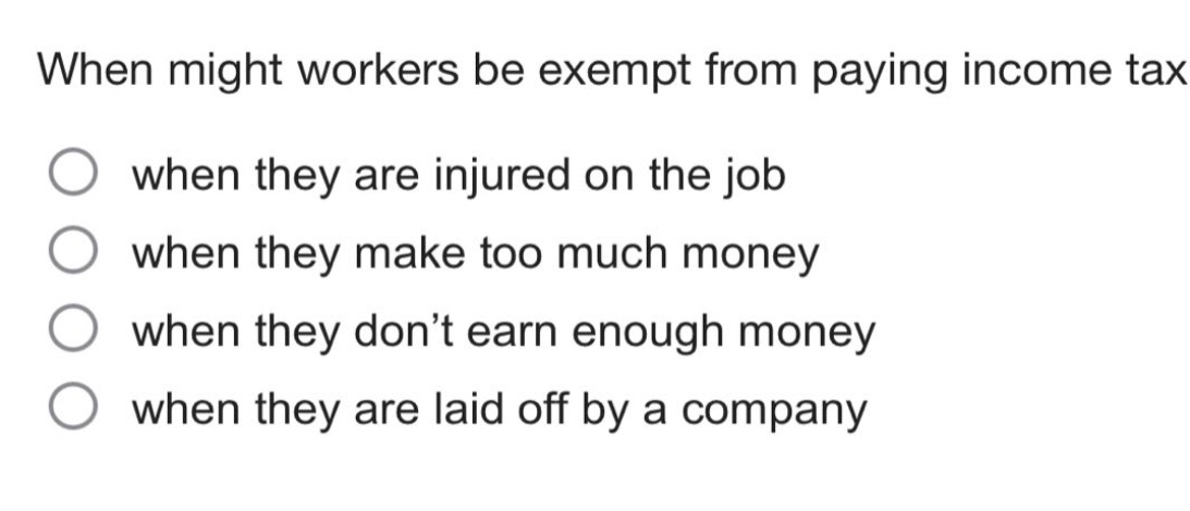 when might workers be exempt from paying income tax\nwhen they are injured on the job\nwhen they make too much money\nwhen they don’t earn enough money\nwhen they are laid off by a company