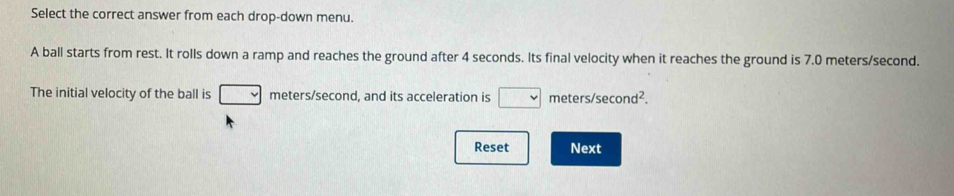 select the correct answer from each drop - down menu. a ball starts from rest. it rolls down a ramp and reaches the ground after 4 seconds. its final velocity when it reaches the ground is 7.0 meters/second. the initial velocity of the ball is meters/second, and its acceleration is meters/second².