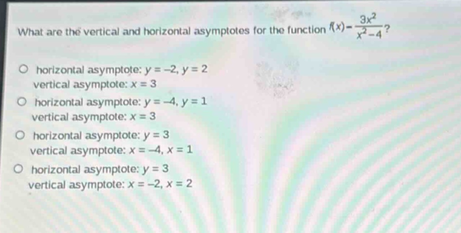 what are the vertical and horizontal asymptotes for the function $f(x)=\frac{3x^{2}}{x^{2}-4}$?\no horizontal asymptote: $y = - 2,y = 2$\nvertical asymptote: $x = 3$\no horizontal asymptote: $y=-4,y = 1$\nvertical asymptote: $x = 3$\no horizontal asymptote: $y = 3$\nvertical asymptote: $x=-4,x = 1$\no horizontal asymptote: $y = 3$\nvertical asymptote: $x=-2,x = 2$