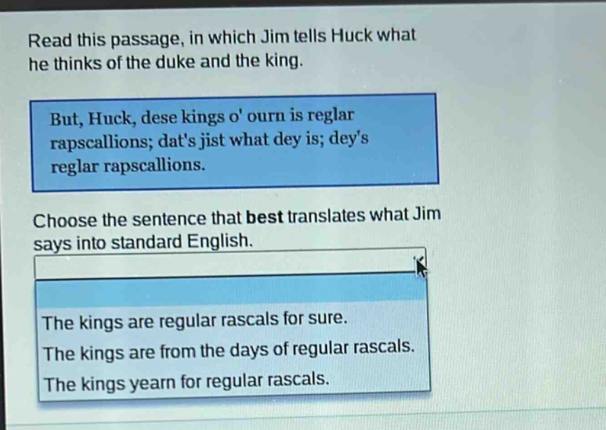 read this passage, in which jim tells huck what he thinks of the duke and the king. but, huck, dese kings o ourn is reglar rapscallions; dats jist what dey is; deys reglar rapscallions. choose the sentence that best translates what jim says into standard english. the kings are regular rascals for sure. the kings are from the days of regular rascals. the kings yearn for regular rascals.