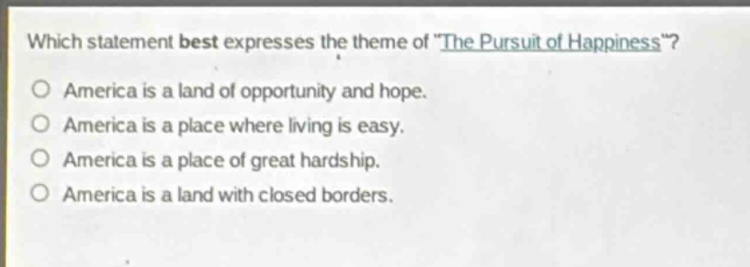 which statement best expresses the theme of \the pursuit of happiness\?\no america is a land of opportunity and hope.\no america is a place where living is easy.\no america is a place of great hardship.\no america is a land with closed borders.