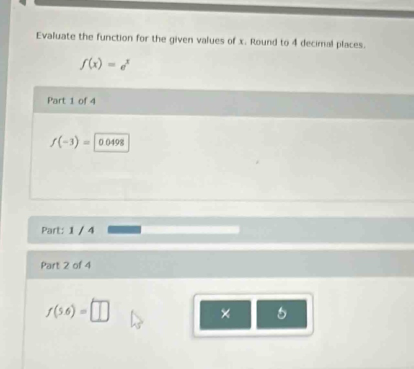 evaluate the function for the given values of x. round to 4 decimal places.\n$f(x)=e^{x}$\npart 1 of 4\n$f(-3)=0.0498$\npart: 1 / 4\npart 2 of 4\n$f(5.6)=$