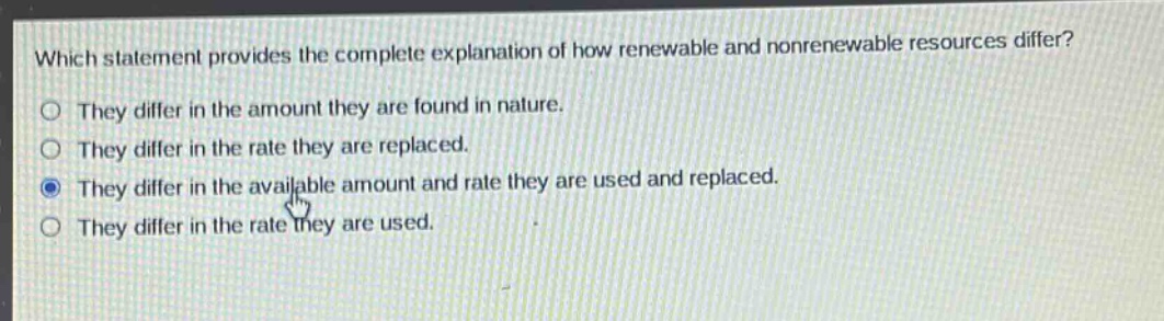 which statement provides the complete explanation of how renewable and nonrenewable resources differ?\nthey differ in the amount they are found in nature.\nthey differ in the rate they are replaced.\nthey differ in the available amount and rate they are used and replaced.\nthey differ in the rate they are used.