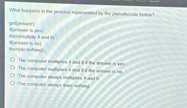 what happens in the process represented by the pseudocode below? get(answer) if(answer is yes) then(multiply 4 and 9) if(answer is no) then(do nothing) o the computer multiplies 4 and 9 if the answer is yes. o the computer multiplies 4 and 9 if the answer is no. o the computer always multiplies 4 and 9. o the computer always does nothing.