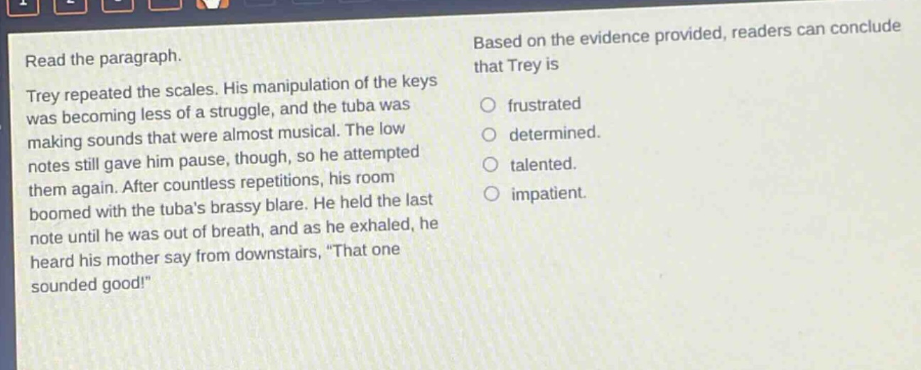 read the paragraph. trey repeated the scales. his manipulation of the keys was becoming less of a struggle, and the tuba was making sounds that were almost musical. the low notes still gave him pause, though, so he attempted them again. after countless repetitions, his room boomed with the tubas brassy blare. he held the last note until he was out of breath, and as he exhaled, he heard his mother say from downstairs, “that one sounded good!” based on the evidence provided, readers can conclude that trey is frustrated determined. talented. impatient.