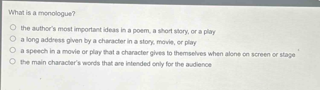 what is a monologue?\n○ the authors most important ideas in a poem, a short story, or a play\n○ a long address given by a character in a story, movie, or play\n○ a speech in a movie or play that a character gives to themselves when alone on screen or stage\n○ the main characters words that are intended only for the audience