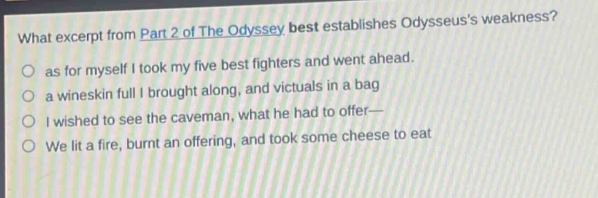 what excerpt from part 2 of the odyssey best establishes odysseuss weakness?\no as for myself i took my five best fighters and went ahead.\no a wineskin full i brought along, and victuals in a bag\no i wished to see the caveman, what he had to offer—\no we lit a fire, burnt an offering, and took some cheese to eat